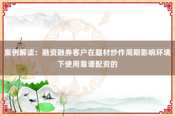 案例解读：融资融券客户在题材炒作周期影响环境下使用靠谱配资的
