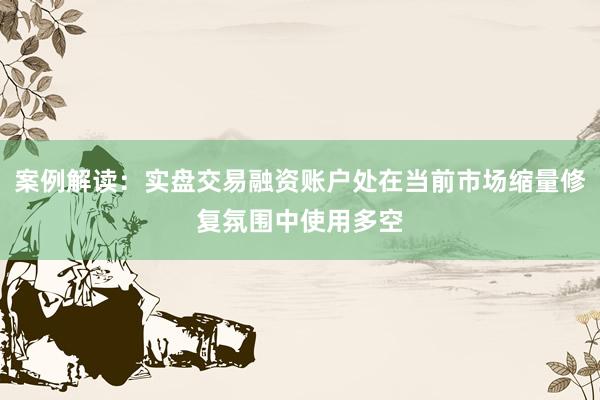 案例解读：实盘交易融资账户处在当前市场缩量修复氛围中使用多空