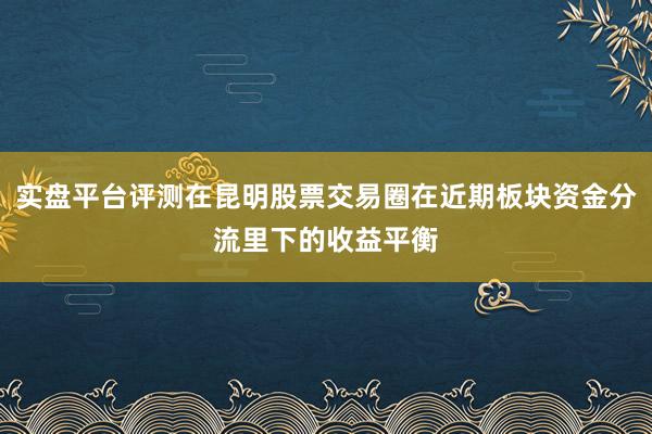 实盘平台评测在昆明股票交易圈在近期板块资金分流里下的收益平衡