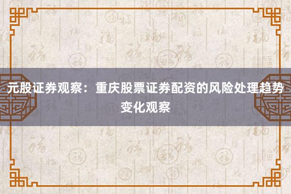 元股证券观察：重庆股票证券配资的风险处理趋势变化观察