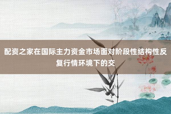 配资之家在国际主力资金市场面对阶段性结构性反复行情环境下的交