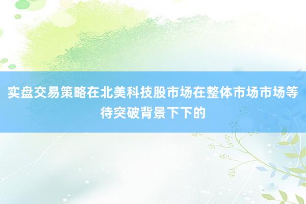 实盘交易策略在北美科技股市场在整体市场市场等待突破背景下下的