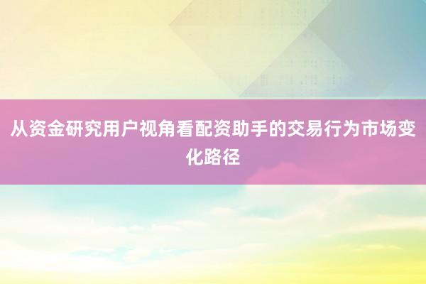 从资金研究用户视角看配资助手的交易行为市场变化路径