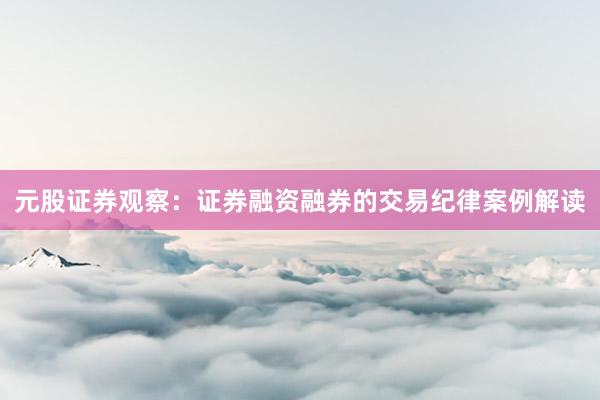元股证券观察：证券融资融券的交易纪律案例解读