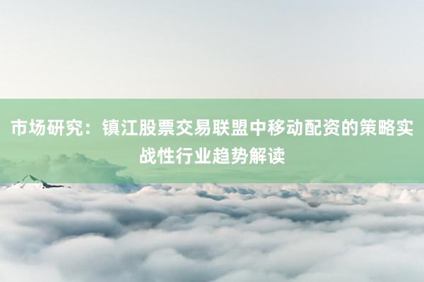 市场研究：镇江股票交易联盟中移动配资的策略实战性行业趋势解读