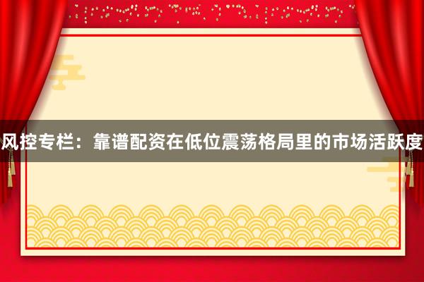 风控专栏：靠谱配资在低位震荡格局里的市场活跃度