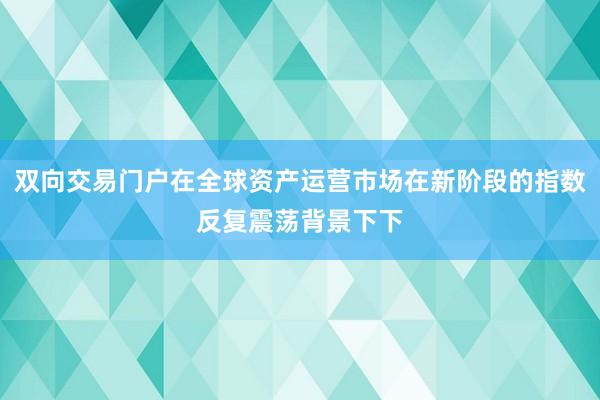 双向交易门户在全球资产运营市场在新阶段的指数反复震荡背景下下