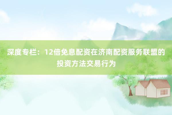 深度专栏：12倍免息配资在济南配资服务联盟的投资方法交易行为
