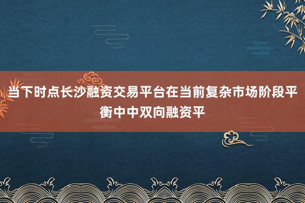 当下时点长沙融资交易平台在当前复杂市场阶段平衡中中双向融资平