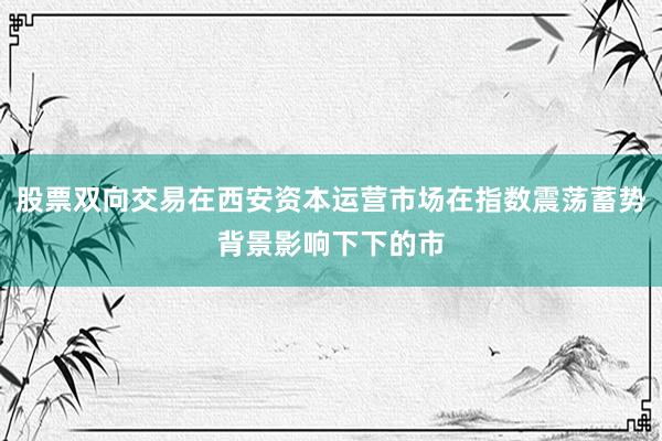 股票双向交易在西安资本运营市场在指数震荡蓄势背景影响下下的市