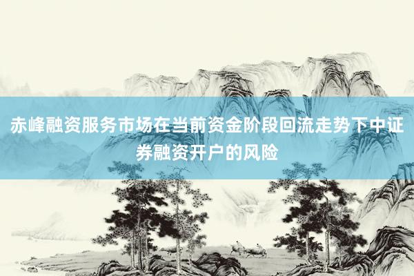 赤峰融资服务市场在当前资金阶段回流走势下中证券融资开户的风险