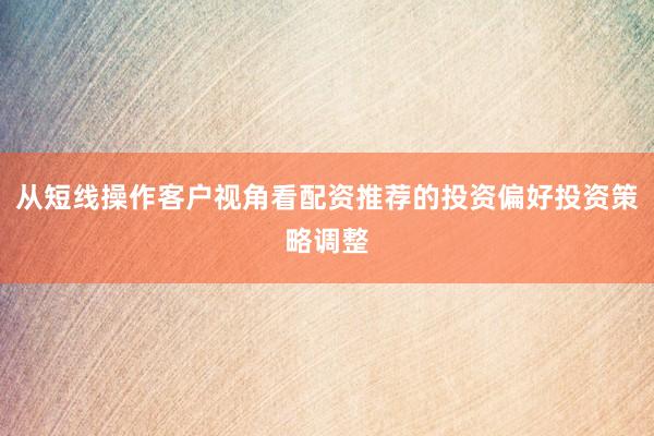 从短线操作客户视角看配资推荐的投资偏好投资策略调整