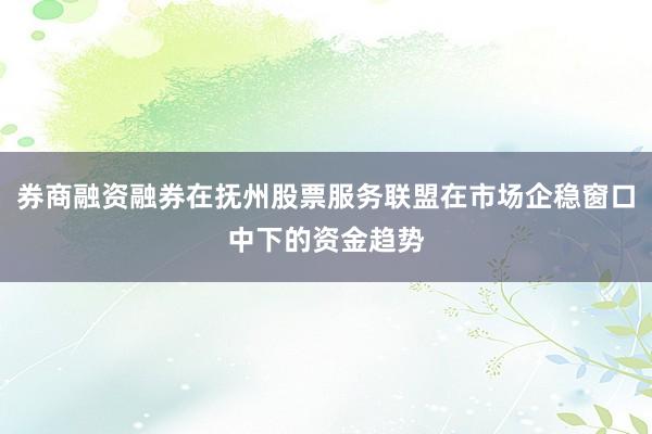 券商融资融券在抚州股票服务联盟在市场企稳窗口中下的资金趋势