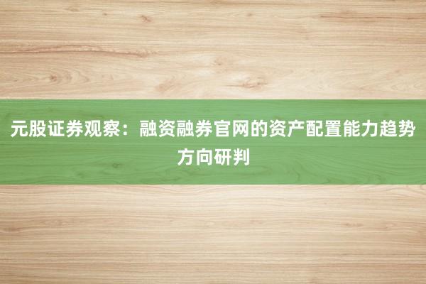 元股证券观察：融资融券官网的资产配置能力趋势方向研判