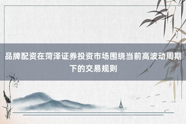 品牌配资在菏泽证券投资市场围绕当前高波动周期下的交易规则