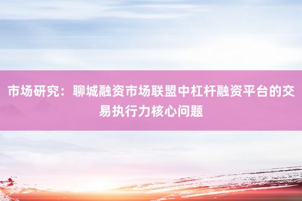 市场研究：聊城融资市场联盟中杠杆融资平台的交易执行力核心问题