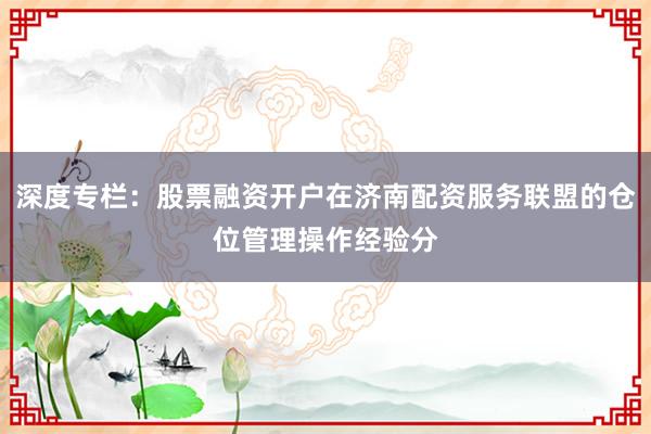 深度专栏：股票融资开户在济南配资服务联盟的仓位管理操作经验分