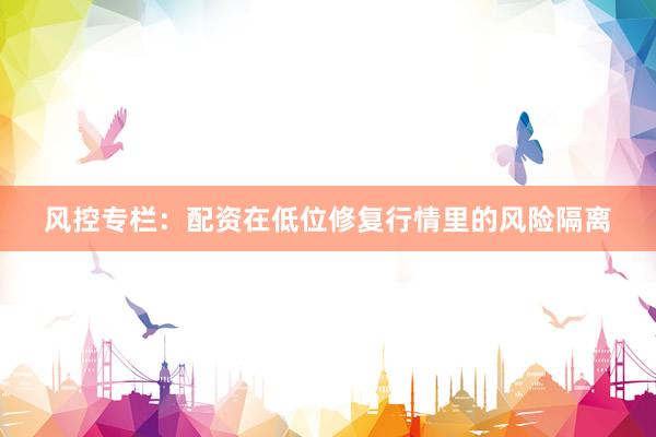 风控专栏：配资在低位修复行情里的风险隔离