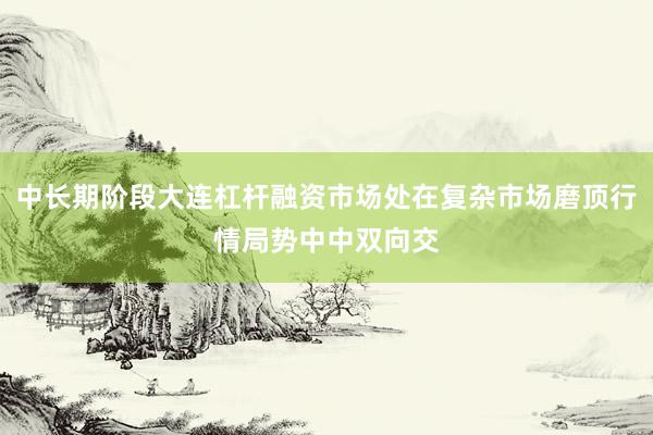 中长期阶段大连杠杆融资市场处在复杂市场磨顶行情局势中中双向交