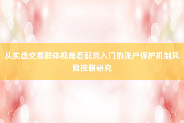 从实盘交易群体视角看配资入门的账户保护机制风险控制研究