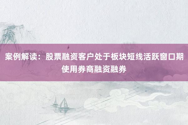 案例解读：股票融资客户处于板块短线活跃窗口期使用券商融资融券
