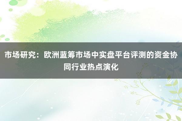 市场研究：欧洲蓝筹市场中实盘平台评测的资金协同行业热点演化