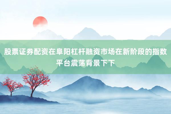 股票证券配资在阜阳杠杆融资市场在新阶段的指数平台震荡背景下下