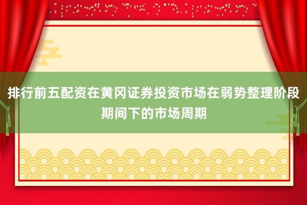 排行前五配资在黄冈证券投资市场在弱势整理阶段期间下的市场周期