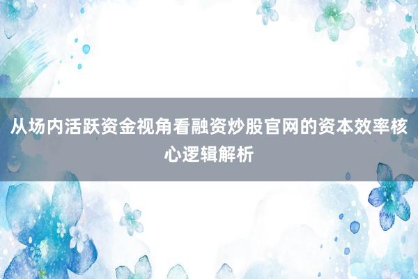 从场内活跃资金视角看融资炒股官网的资本效率核心逻辑解析