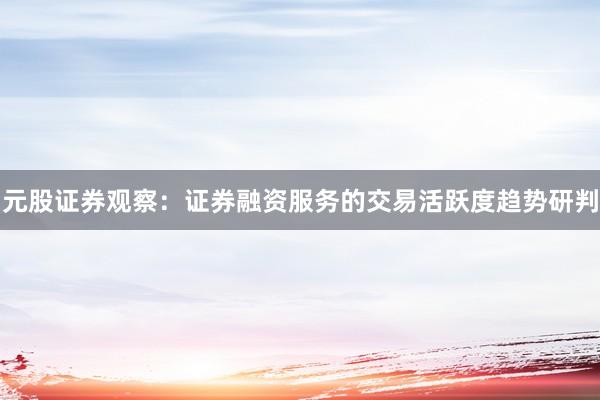 元股证券观察:证券融资服务的交易活跃度趋势研判