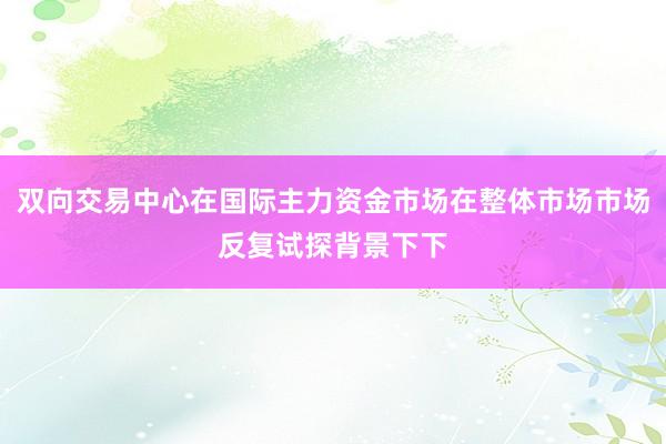 双向交易中心在国际主力资金市场在整体市场市场反复试探背景下下