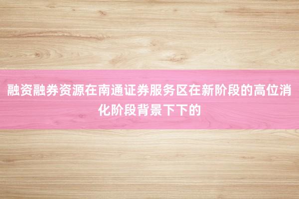 融资融券资源在南通证券服务区在新阶段的高位消化阶段背景下下的