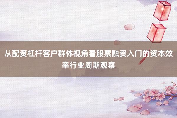从配资杠杆客户群体视角看股票融资入门的资本效率行业周期观察