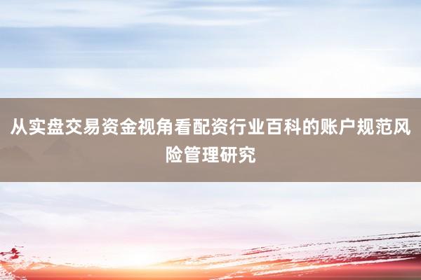 从实盘交易资金视角看配资行业百科的账户规范风险管理研究