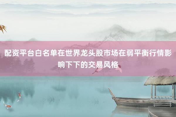 配资平台白名单在世界龙头股市场在弱平衡行情影响下下的交易风格