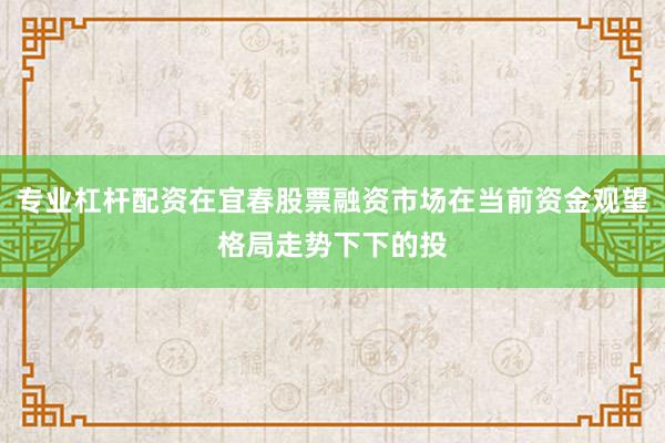 专业杠杆配资在宜春股票融资市场在当前资金观望格局走势下下的投