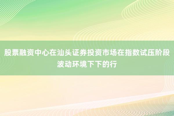 股票融资中心在汕头证券投资市场在指数试压阶段波动环境下下的行