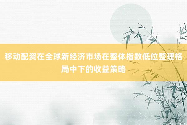 移动配资在全球新经济市场在整体指数低位整理格局中下的收益策略