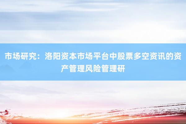 市场研究:洛阳资本市场平台中股票多空资讯的资产管理风险管理研