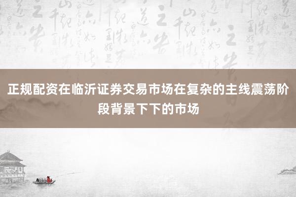 正规配资在临沂证券交易市场在复杂的主线震荡阶段背景下下的市场
