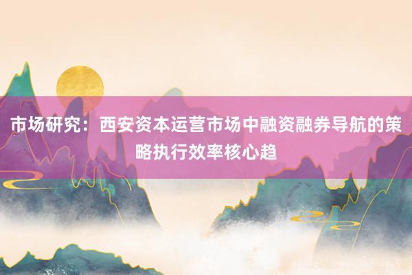 市场研究：西安资本运营市场中融资融券导航的策略执行效率核心趋