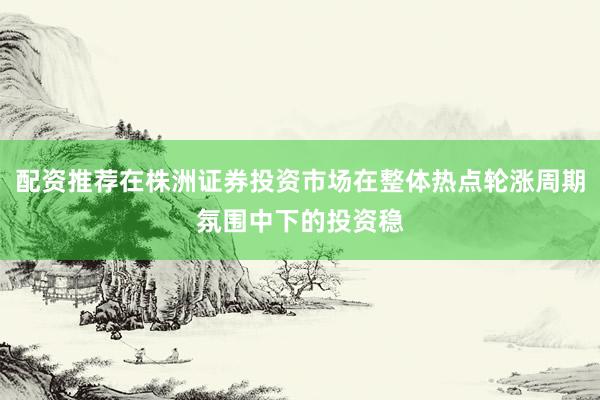 配资推荐在株洲证券投资市场在整体热点轮涨周期氛围中下的投资稳
