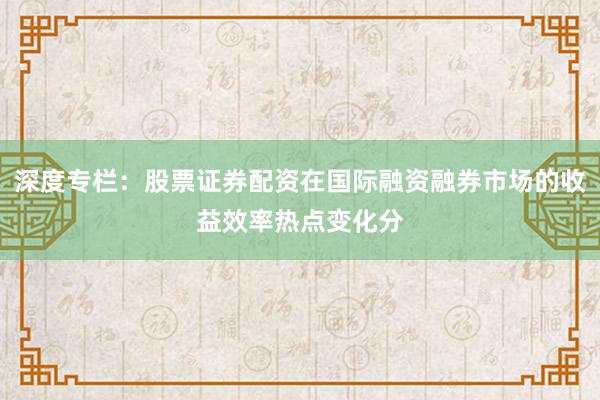 深度专栏：股票证券配资在国际融资融券市场的收益效率热点变化分