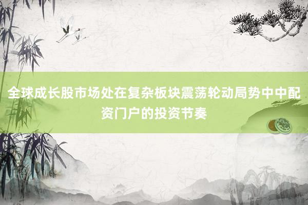 全球成长股市场处在复杂板块震荡轮动局势中中配资门户的投资节奏