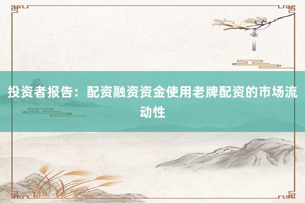 投资者报告：配资融资资金使用老牌配资的市场流动性