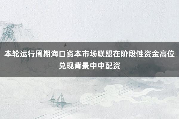 本轮运行周期海口资本市场联盟在阶段性资金高位兑现背景中中配资