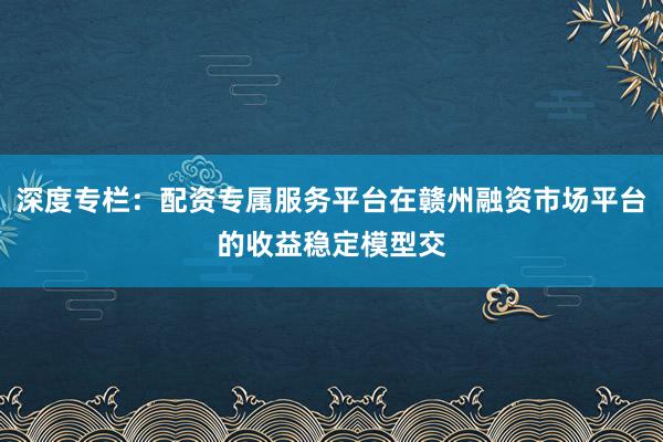 深度专栏：配资专属服务平台在赣州融资市场平台的收益稳定模型交