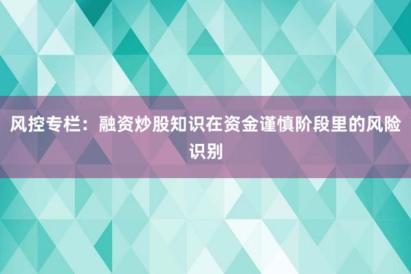 风控专栏：融资炒股知识在资金谨慎阶段里的风险识别