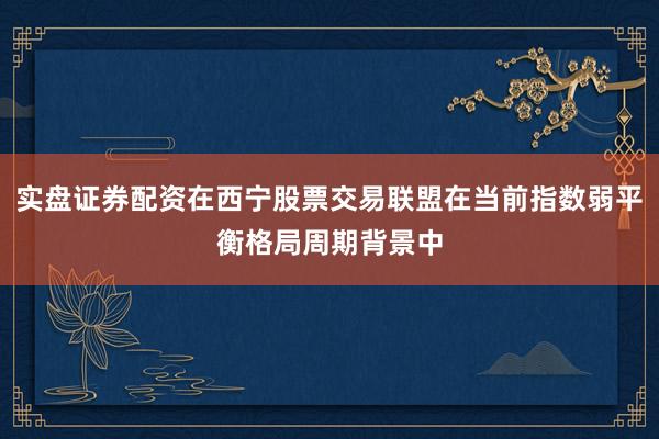 实盘证券配资在西宁股票交易联盟在当前指数弱平衡格局周期背景中