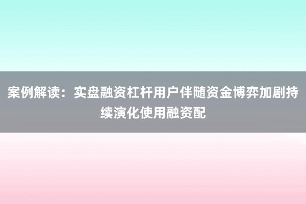 案例解读：实盘融资杠杆用户伴随资金博弈加剧持续演化使用融资配